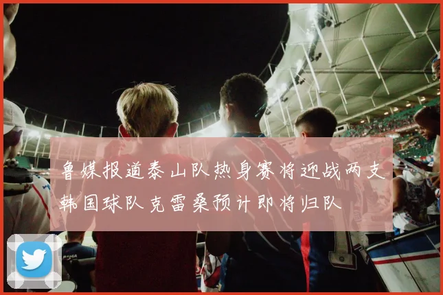 鲁媒报道泰山队热身赛将迎战两支韩国球队克雷桑预计即将归队