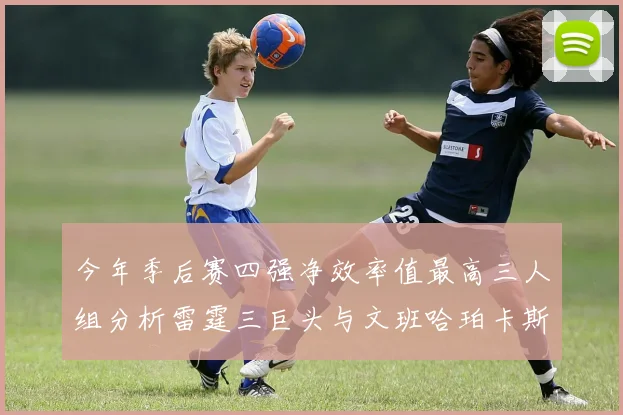 今年季后赛四强净效率值最高三人组分析雷霆三巨头与文班哈珀卡斯尔的表现对比