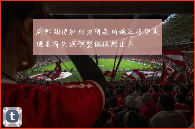 瓜帅期待胜利为阿森纳施压格伊表现虽有失误但整体依然出色