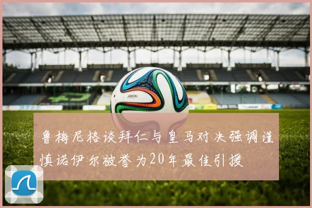 鲁梅尼格谈拜仁与皇马对决强调谨慎诺伊尔被誉为20年最佳引援