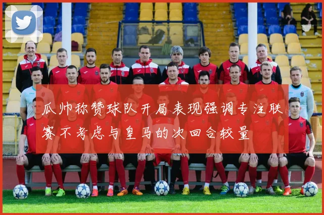 瓜帅称赞球队开局表现强调专注联赛不考虑与皇马的次回合较量