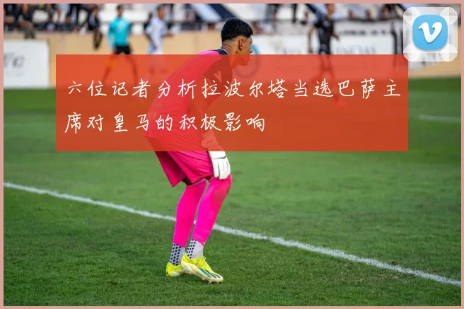 六位记者分析拉波尔塔当选巴萨主席对皇马的积极影响
