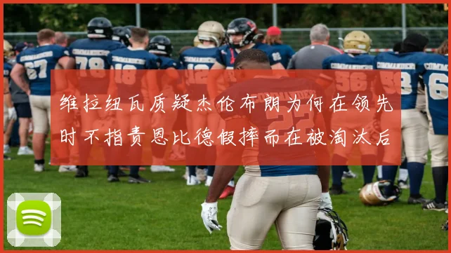 维拉纽瓦质疑杰伦布朗为何在领先时不指责恩比德假摔而在被淘汰后才发声