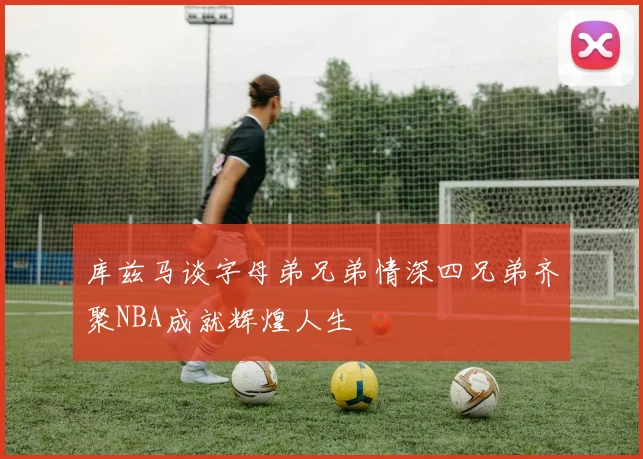 库兹马谈字母弟兄弟情深四兄弟齐聚NBA成就辉煌人生