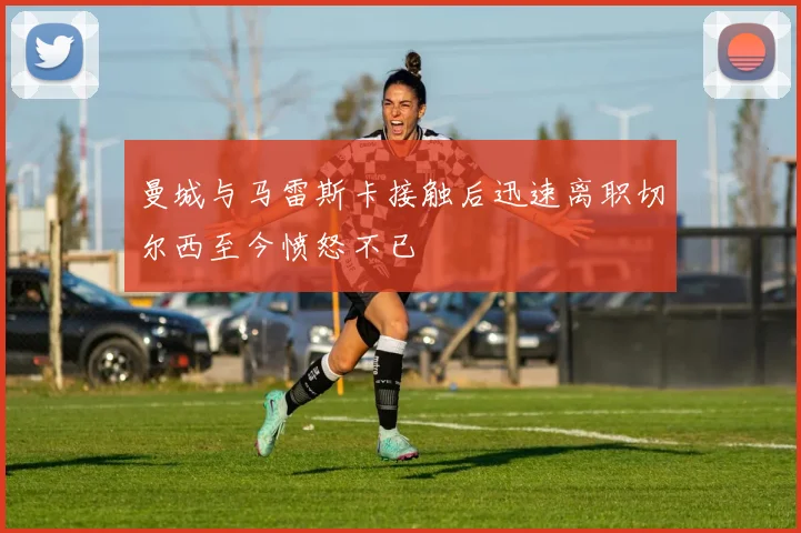 曼城与马雷斯卡接触后迅速离职切尔西至今愤怒不已