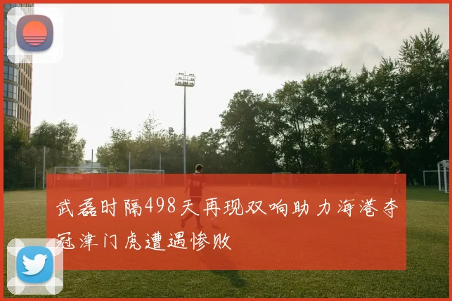 武磊时隔498天再现双响助力海港夺冠津门虎遭遇惨败