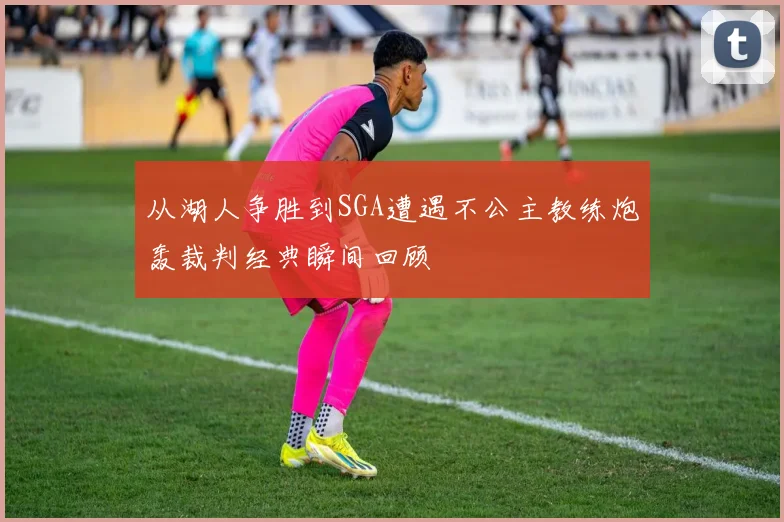 从湖人争胜到SGA遭遇不公主教练炮轰裁判经典瞬间回顾
