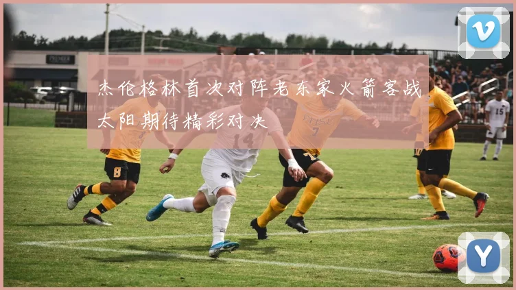 杰伦格林首次对阵老东家火箭客战太阳期待精彩对决