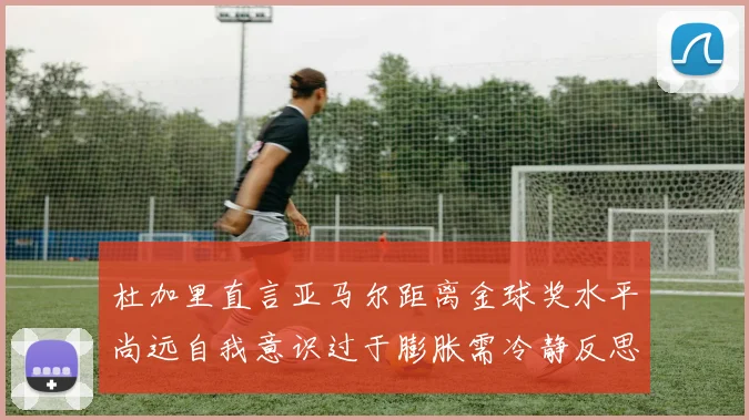 杜加里直言亚马尔距离金球奖水平尚远自我意识过于膨胀需冷静反思