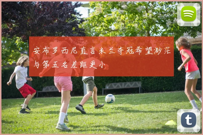 安布罗西尼直言米兰夺冠希望渺茫与第五名差距更小