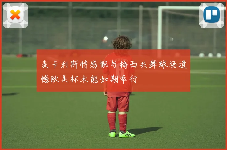 麦卡利斯特感慨与梅西共舞球场遗憾欧美杯未能如期举行