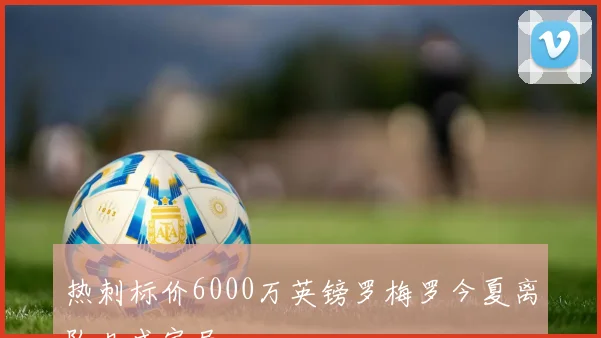 热刺标价6000万英镑罗梅罗今夏离队几成定局