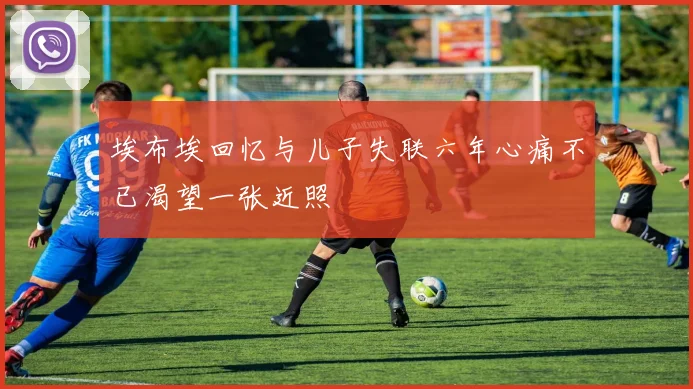 埃布埃回忆与儿子失联六年心痛不已渴望一张近照